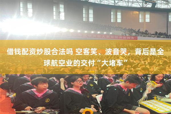 借钱配资炒股合法吗 空客笑、波音哭，背后是全球航空业的交付“大堵车”