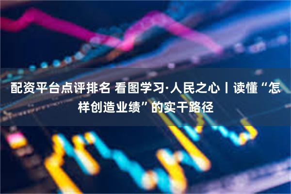 配资平台点评排名 看图学习·人民之心丨读懂“怎样创造业绩”的实干路径
