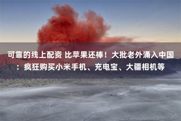 可靠的线上配资 比苹果还棒！大批老外涌入中国：疯狂购买小米手机、充电宝、大疆相机等