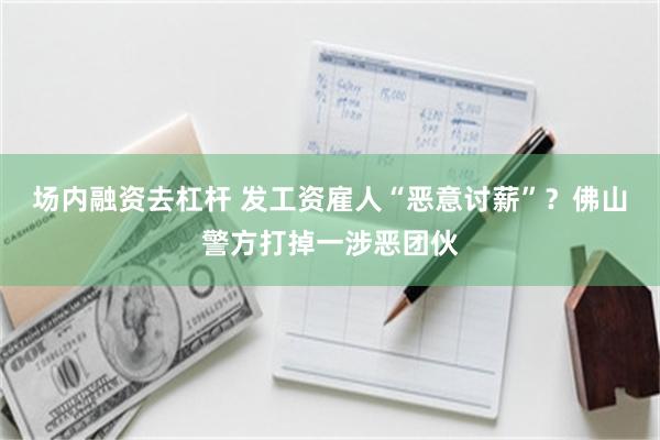 场内融资去杠杆 发工资雇人“恶意讨薪”？佛山警方打掉一涉恶团伙
