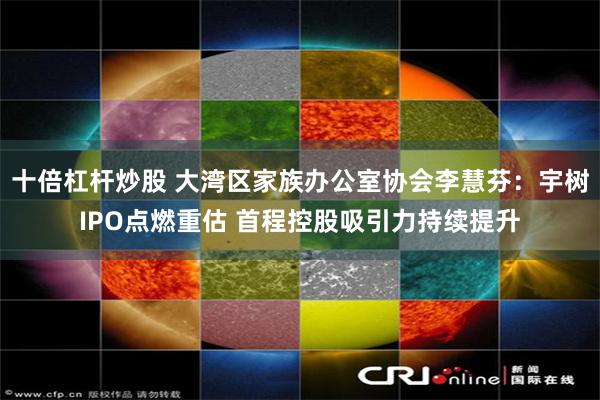 十倍杠杆炒股 大湾区家族办公室协会李慧芬:宇树IPO点燃重估 首程控股吸引力持续提升