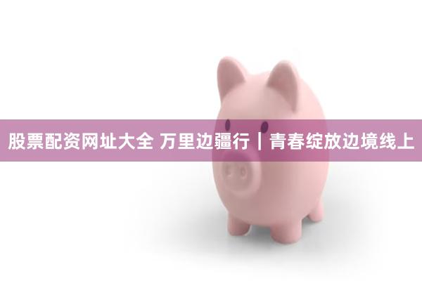 股票配资网址大全 万里边疆行｜青春绽放边境线上