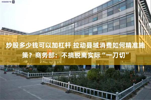炒股多少钱可以加杠杆 拉动县域消费如何精准施策？商务部：不搞脱离实际“一刀切”