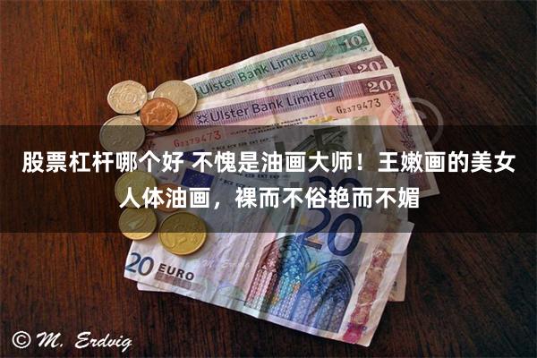 股票杠杆哪个好 不愧是油画大师！王嫩画的美女人体油画，裸而不俗艳而不媚