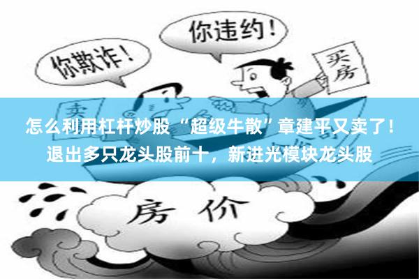 怎么利用杠杆炒股 “超级牛散”章建平又卖了！退出多只龙头股前十，新进光模块龙头股