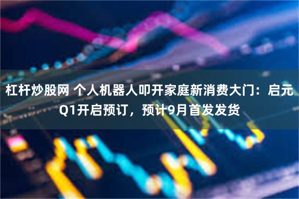 杠杆炒股网 个人机器人叩开家庭新消费大门：启元Q1开启预订，预计9月首发发货