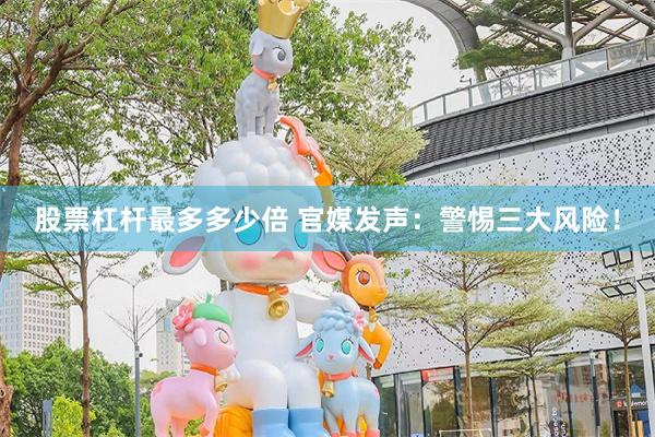 股票杠杆最多多少倍 官媒发声：警惕三大风险！