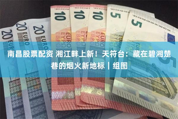 南昌股票配资 湘江畔上新！天符台：藏在碧湘楚巷的烟火新地标｜组图