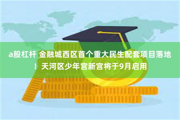 a股杠杆 金融城西区首个重大民生配套项目落地！天河区少年宫新宫将于9月启用