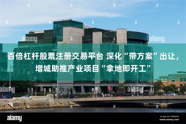 百倍杠杆股票注册交易平台 深化“带方案”出让，增城助推产业项目“拿地即开工”