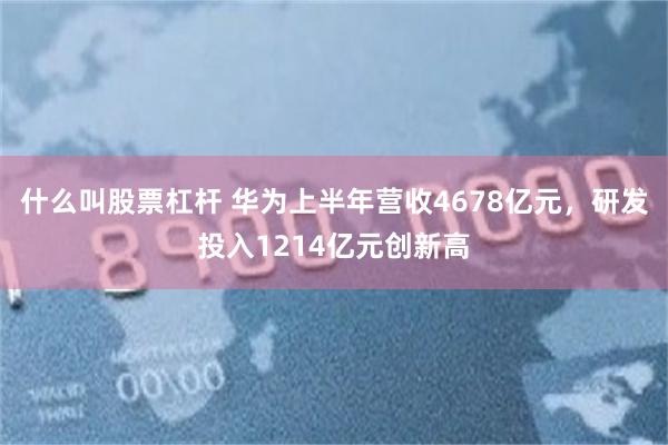 什么叫股票杠杆 华为上半年营收4678亿元，研发投入1214亿元创新高