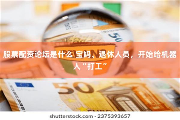 股票配资论坛是什么 宝妈、退休人员，开始给机器人“打工”