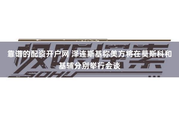 靠谱的配资开户网 泽连斯基称美方将在莫斯科和基辅分别举行会谈