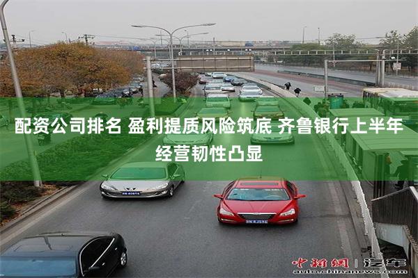 配资公司排名 盈利提质风险筑底 齐鲁银行上半年经营韧性凸显
