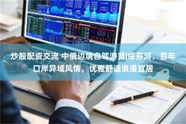 炒股配资交流 中俄边境自驾游览|绥芬河，百年口岸异域风情，优雅舒适浪漫宜居