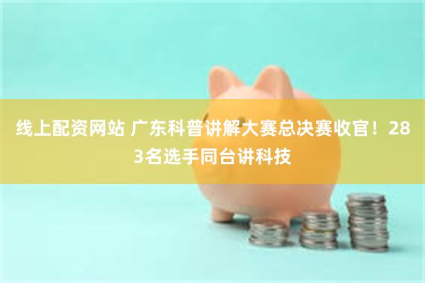 线上配资网站 广东科普讲解大赛总决赛收官！283名选手同台讲科技