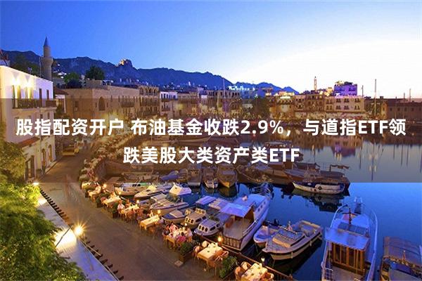 股指配资开户 布油基金收跌2.9%，与道指ETF领跌美股大类资产类ETF