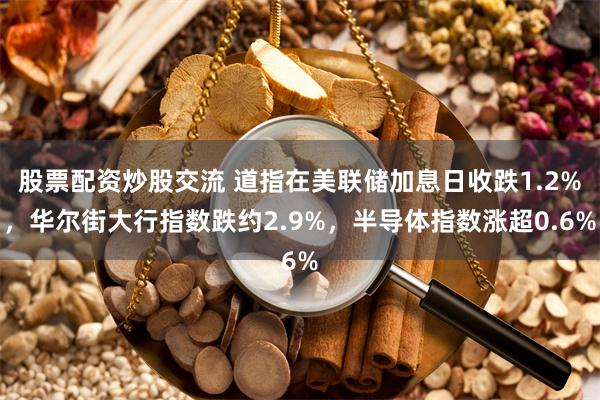 股票配资炒股交流 道指在美联储加息日收跌1.2%，华尔街大行指数跌约2.9%，半导体指数涨超0.6%